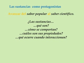 Las sustancias  como protagonistas Avanzar del  saber popular  al  saber científico. ¿Las sustancias… … qué son? … cómo se comportan? … cuáles son sus propiedades? … qué ocurre cuando interaccionan? 