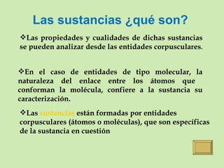 Las sustancias ¿qué son? Las propiedades y cualidades de dichas sustancias se pueden analizar desde las entidades corpusculares .  En el caso de entidades de tipo molecular, la naturaleza del enlace entre los átomos que  conforman la molécula, confiere a la sustancia su caracterización. Las  sustancias  están formadas por entidades corpusculares (átomos o moléculas), que son específicas de la sustancia en cuestión 