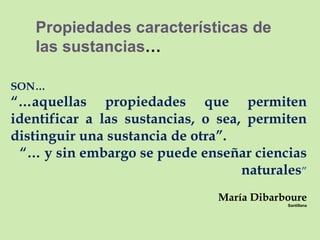 Propiedades características de las sustancias … SON… “… aquellas propiedades que permiten identificar a las sustancias, o sea, permiten distinguir una sustancia de otra”. “…  y sin embargo se puede enseñar ciencias naturales ” María Dibarboure Santillana 
