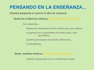 PENSANDO EN LA ENSEÑANZA... Nuestra propuesta es acercar la idea de sustancia  desde las evidencias externas,   mirada macroscópica   las sustancias...   forman los materiales de los objetos que nos rodean,   en general no se presentan en estado puro, sino  mezcladas,   pueden presentarse en estados diferentes,   se identifican.        desde  modelos teóricos,   mirada microscópica   modelo corpuscular en su versión más simple        