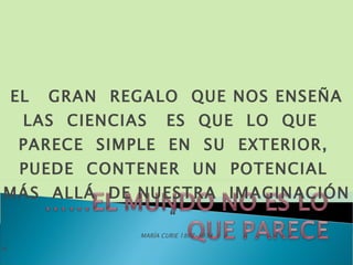 EL  GRAN  REGALO  QUE NOS ENSEÑA LAS  CIENCIAS  ES  QUE  LO  QUE  PARECE  SIMPLE  EN  SU  EXTERIOR,  PUEDE  CONTENER  UN  POTENCIAL  MÁS  ALLÁ  DE NUESTRA  IMAGINACIÓN “  MARÍA CURIE 1867-1934 “ 