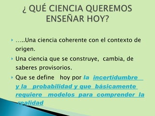 … ..Una ciencia coherente con el contexto de origen. Una ciencia que se construye,  cambia, de saberes provisorios.  Que se define  hoy por  la  incertidumbre  y la  probabilidad y que  básicamente  requiere  modelos  para  comprender  la  realidad 