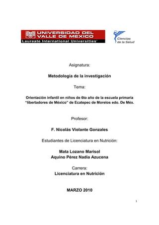 Asignatura:

             Metodología de la investigación

                            Tema:

Orientación infantil en niños de 6to año de la escuela primaria
“libertadores de México” de Ecatepec de Morelos edo. De Méx.



                          Profesor:

               F. Nicolás Violante Gonzales

         Estudiantes de Licenciatura en Nutrición:

                 Mata Lozano Marisol
              Aquino Pérez Nadia Azucena

                          Carrera:
                 Licenciatura en Nutrición


                        MARZO 2010

                                                                  1
 