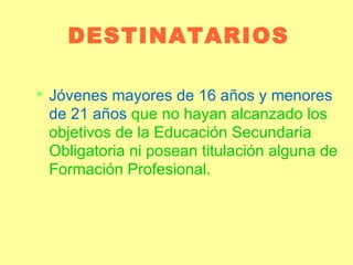 DESTINATARIOS Jóvenes mayores de 16 años y menores de 21 años  que no hayan alcanzado los objetivos de la Educación Secundaria Obligatoria ni posean titulación alguna de Formación Profesional. 