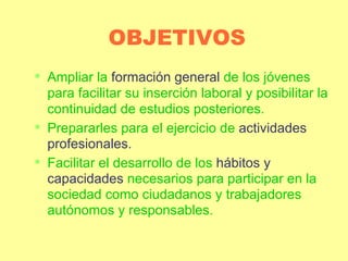 OBJETIVOS Ampliar la  formación general  de los jóvenes para facilitar su inserción laboral y posibilitar la continuidad de estudios posteriores. Prepararles para el ejercicio de  actividades profesionales. Facilitar el desarrollo de los  hábitos y capacidades  necesarios para participar en la sociedad como ciudadanos y trabajadores autónomos y responsables. 