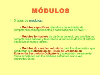MÓDULOS 3 tipos de  módulos : -  Módulos específicos   referidos a las unidades de competencia correspondientes a cualificaciones de nivel 1. -  Módulos formativos  de carácter general, que amplíen las competencias básicas y favorezcan la transición desde el sistema educativo al mundo laboral. -  Módulos de carácter voluntario  para los alumnos/as, que conduzcan a la  obtención del Título de Graduado en Educación Secundaria Obligatoria  y que podrán cursarse de forma simultánea con los módulos anteriores o una vez superados éstos.  