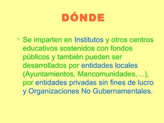 DÓNDE Se imparten en  Institutos  y otros centros educativos sostenidos con fondos públicos y también pueden ser desarrollados por  entidades locales  (Ayuntamientos, Mancomunidades,…), por  entidades privadas sin fines de lucro y Organizaciones No Gubernamentales. 