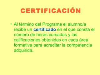 CERTIFICACIÓN Al término del Programa el alumno/a recibe un  certificado  en el que consta el número de horas cursadas y las calificaciones obtenidas en cada área formativa para acreditar la competencia adquirida. 