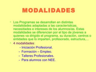 MODALIDADES Los Programas se desarrollan en distintas modalidades adaptadas a las características, necesidades e intereses de los alumnos/as. Estas modalidades se diferencian por el tipo de jóvenes a quienes va dirigido el programa, su duración, centros o entidades que lo imparten, profesorado, estructura,… 4 modalidades :   -   Iniciación Profesional. -  Formación – Empleo. -  Talleres Profesionales. -  Para alumnos con NEE. 