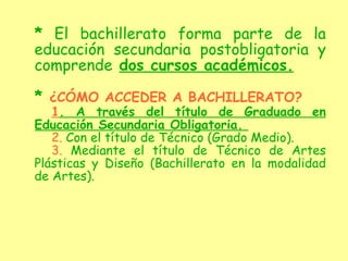 *  El bachillerato forma parte de la educación secundaria postobligatoria y comprende   dos cursos académicos. *  ¿CÓMO ACCEDER A BACHILLERATO? 1 . A través del título de Graduado en Educación Secundaria Obligatoria.  2.  Con el título de Técnico (Grado Medio). 3.  Mediante el título de Técnico de Artes Plásticas y Diseño (Bachillerato en la modalidad de Artes).   
