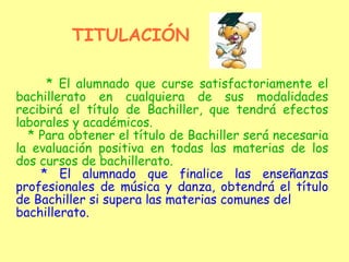 * El alumnado que curse satisfactoriamente el bachillerato en cualquiera de sus modalidades recibirá el título de Bachiller, que tendrá efectos laborales y académicos. * Para obtener el título de Bachiller será necesaria la evaluación positiva en todas las materias de los dos cursos de bachillerato. * El alumnado que finalice las enseñanzas profesionales de música y danza, obtendrá el título de Bachiller si supera las materias comunes del bachillerato. TITULACIÓN 