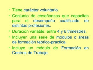 Tiene  carácter voluntario . Conjunto de enseñanzas que capacitan para el  desempeño cualificado de distintas profesiones. Duración variable: entre  4 y 6 trimestres . Incluyen una serie de  módulos o áreas de formación teórico-práctica. Incluye un módulo de  Formación en Centros de Trabajo. 