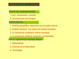 TEMARIO PRUEBA DE ACCESO PARTE DE COMUNICACIÓN 1.Leer, comprender y escribir. 2. Conocimiento de la lengua PARTE SOCIAL 1. Análisis geográfico: relaciones con el medio natural. 2. Análisis histórico: Las raíces de nuestra sociedad. 3. La conciencia ciudadana: somos sociedad. 4. La percepción artística: Creación y sensibilidad. PARTE  CIENTÍFICO-TECNOLÓGICA 1. Matemáticas 2. Ciencias de la Naturaleza. 3. Tecnología 