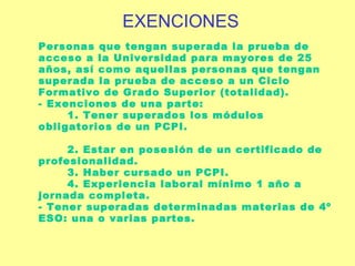 Personas que tengan superada   la prueba de acceso a la Universidad para mayores de 25 años, así como aquellas personas que tengan superada la prueba de acceso a un Ciclo Formativo de Grado Superior (totalidad). - Exenciones de una parte:   1. Tener superados los módulos obligatorios de un PCPI.    2. Estar en posesión de un certificado de profesionalidad.   3. Haber cursado un PCPI.   4. Experiencia laboral mínimo 1 año a jornada completa. - Tener superadas determinadas materias de 4º ESO: una o varias partes. EXENCIONES 