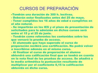 Tendrán una duración de 300 h. lectivas. - Deberán estar finalizados antes del 25 de mayo. - Tener cumplidos los 16 años de edad o cumplirlos en el año natural. - Se impartirán en los IES y el plazo de presentación de solicitudes para la admisión en dichos cursos será entre el 15 y el 25 de junio. - Tendrán como referentes los contenidos sobre los que versará la prueba de acceso. - El alumnado que haya superado el curso de preparación recibirá una certificación. No podrá volver a inscribirse además en el mismo curso. - Al finalizar el curso de preparación el alumno obtendrá una calificación final que se tendrá en cuenta en la nota final de las pruebas de acceso. Se añadirá a la media aritmética la puntuación resultante de multiplicar por el coeficiente 0,15 la calificación obtenida en dicho curso.  CURSOS DE PREPARACIÓN 