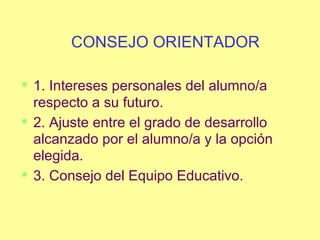 CONSEJO ORIENTADOR 1. Intereses personales del alumno/a respecto a su futuro. 2. Ajuste entre el grado de desarrollo alcanzado por el alumno/a y la opción elegida. 3. Consejo del Equipo Educativo. 