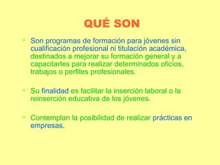 QUÉ SON Son programas de formación para jóvenes sin cualificación profesional ni titulación académica,  destinados a mejorar su formación general y a capacitarles para realizar determinados oficios, trabajos o perfiles profesionales. Su  finalidad  es facilitar la inserción laboral o la reinserción educativa de los jóvenes. Contemplan la posibilidad de realizar  prácticas en empresas. 