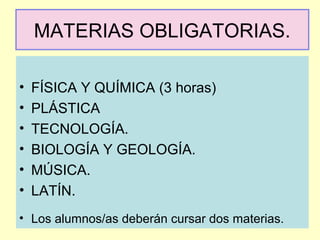 MATERIAS OBLIGATORIAS.
• FÍSICA Y QUÍMICA (3 horas)
• PLÁSTICA
• TECNOLOGÍA.
• BIOLOGÍA Y GEOLOGÍA.
• MÚSICA.
• LATÍN.
• Los alumnos/as deberán cursar dos materias.
 