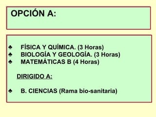 OPCIÓN A:OPCIÓN A:
♣ FÍSICA Y QUÍMICA. (3 Horas)
♣ BIOLOGÍA Y GEOLOGÍA. (3 Horas)
♣ MATEMÁTICAS B (4 Horas)
DIRIGIDO A:
♣ B. CIENCIAS (Rama bio-sanitaria)
♣ FÍSICA Y QUÍMICA. (3 Horas)
♣ BIOLOGÍA Y GEOLOGÍA. (3 Horas)
♣ MATEMÁTICAS B (4 Horas)
DIRIGIDO A:
♣ B. CIENCIAS (Rama bio-sanitaria)
 