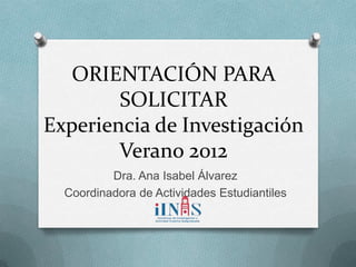 ORIENTACIÓN PARA
        SOLICITAR
Experiencia de Investigación
        Verano 2012
          Dra. Ana Isabel Álvarez
  Coordinadora de Actividades Estudiantiles
 
