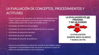 LA EVALUACIÓN DE CONCEPTOS, PROCEDIMIENTOS Y
ACTITUDES
• Con la evaluación de conceptos nos referimos a la evaluación del
“Saber” para lo cual supone conocer en qué medida han sido
comprendidos; para esto se fijan actividades como:
• Actividades de definición de conceptos
• Actividades de reconocimiento de definición de un concepto.
• Actividades de exposición temática.
• Actividades de poner ejemplos
• Actividades de solución de problemas
• Evaluar los procedimientos adquiridos durante el aprendizaje supone
comprobar su funcionalidad hasta qué punto el alumno es capaz de
utilizar los procedimientos en otras situaciones.
 