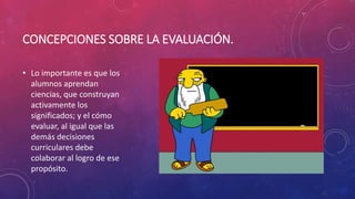 CONCEPCIONES SOBRE LA EVALUACIÓN.
• Lo importante es que los
alumnos aprendan
ciencias, que construyan
activamente los
significados; y el cómo
evaluar, al igual que las
demás decisiones
curriculares debe
colaborar al logro de ese
propósito.
 