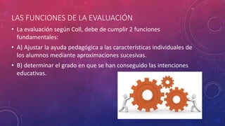 LAS FUNCIONES DE LA EVALUACIÓN
• La evaluación según Coll, debe de cumplir 2 funciones
fundamentales:
• A) Ajustar la ayuda pedagógica a las características individuales de
los alumnos mediante aproximaciones sucesivas.
• B) determinar el grado en que se han conseguido las intenciones
educativas.
 