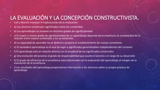 LA EVALUACIÓN Y LA CONCEPCIÓN CONSTRUCTIVISTA.
• Coll y Martíin manejan 9 implicaciones de la evaluación:
• a) Los alumnos construyen significados sobre los contenidos
• b) Los aprendizajes se mueven en distintos grados de significatividad
• c) El mayor o menor grado de significatividad de un aprendizaje depende de la amplitud y la complejidad de la
relación entre nuevos contenidos y los ya existentes
• d) La capacidad de aprender no se detiene y propicia el establecimiento de nuevas conexiones
• e) El verdadero aprendizaje es el que da lugar a significados generalizables independientes del contexto
• f) El aprendizaje esta en relación directa con la amplitud de los significados construidos
• g) Una evolución del proceso al grado de responsabilidad que asume el alumno a lo largo de su desarrollo
• h) El grado de eficiencia de la enseñanza está relacionado con la evaluación del aprendizaje al margen de la
evaluación de la enseñanza
• i) Los resultados del aprendizaje proporcionan información a los alumnos sobre su propio proceso de
aprendizaje
 
