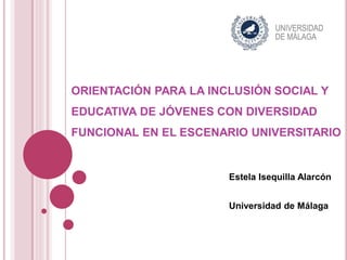 ORIENTACIÓN PARA LA INCLUSIÓN SOCIAL Y
EDUCATIVA DE JÓVENES CON DIVERSIDAD
FUNCIONAL EN EL ESCENARIO UNIVERSITARIO
Estela Isequilla Alarcón
Universidad de Málaga
 