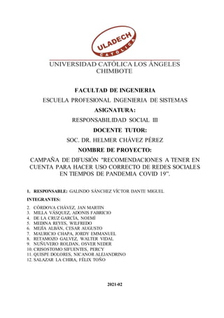 FACULTAD DE INGENIERIA
ESCUELA PROFESIONAL INGENIERIA DE SISTEMAS
ASIGNATURA:
RESPONSABILIDAD SOCIAL III
DOCENTE TUTOR:
SOC. DR. HELMER CHÁVEZ PÉREZ
NOMBRE DE PROYECTO:
CAMPAÑA DE DIFUSIÓN "RECOMENDACIONES A TENER EN
CUENTA PARA HACER USO CORRECTO DE REDES SOCIALES
EN TIEMPOS DE PANDEMIA COVID 19”.
1. RESPONSABLE: GALINDO SÁNCHEZ VÍCTOR DANTE MIGUEL
INTEGRANTES:
2. CÓRDOVA CHÁVEZ, JAN MARTIN
3. MILLA VÁSQUEZ, ADONIS FABRICIO
4. DE LA CRUZ GARCÍA, NOEMÍ
5. MEDINA REYES, WILFREDO
6. MEJÍA ALBÁN, CESAR AUGUSTO
7. MAURICIO CHAPA, JORDY EMMANUEL
8. RETAMOZO GALVEZ, WALTER VIDAL
9. NUÑUVERO ROLDAN, OSVER NEDER
10. CRISOSTOMO SIFUENTES, PERCY
11. QUISPE DOLORES, NICANOR ALEJANDRINO
12. SALAZAR LA CHIRA, FÉLIX TOÑO
2021-02
 