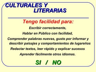 CULTURALES Y  LITERARIAS Tengo facilidad para: Escribir correctamente,  Hablar en Público con facilidad,  Comprender palabras nuevas,  gusto por informar y describir paisajes y comportamientos de lugareños Redactar textos,  leer rápido y explicar sucesos  Aprender fácilmente otros idiomas.  SI  /  NO 