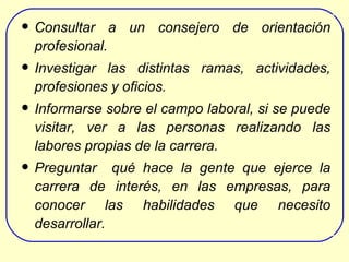 Consultar a un consejero de orientación profesional. Investigar las distintas ramas, actividades, profesiones y oficios. Informarse sobre el  campo laboral , si se puede visitar, ver a la s personas realizando las labores propias de la carrera . Preguntar  qué hace la gente  que ejerce la carrera de interés,  en las empresas , para   conocer  las habilidades que necesito desarrollar.   