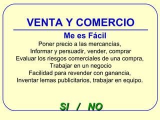 VENTA Y COMERCIO Me es Fácil Poner precio a las mercancías,  Informar y persuadir, vender, comprar Evaluar los riesgos comerciales de una compra,  Trabajar en un negocio Facilidad para revender con ganancia,  Inventar lemas publicitarios , trabajar en equipo .  SI  /  NO 