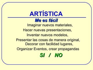 Imaginar nuevos materiales, Hacer nuevas presentaciones,  Inventar nuevos modelos,  Presentar las cosas de manera original, Decorar con facilidad lugares,  Organizar Eventos , crear propagandas SI  /  NO ARTÍSTICA Me es fácil 