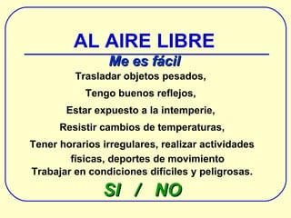Trasladar objetos pesados,  Tengo buenos reflejos,  Estar expuesto a la intemperie,  Resistir cambios de temperaturas, Tener horarios irregulares, realizar actividades físicas, deportes de movimiento Trabajar en condiciones difíciles y peligrosas. SI  /  NO AL AIRE LIBRE Me es fácil 