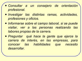Consultar a un consejero de orientación profesional. Investigar las distintas ramas, actividades, profesiones y oficios. Informarse sobre el  campo laboral , si se puede visitar, ver a la s personas realizando las labores propias de la carrera . Preguntar  qué hace la gente  que ejerce la carrera de interés,  en las empresas , para   conocer  las habilidades que necesito desarrollar.   