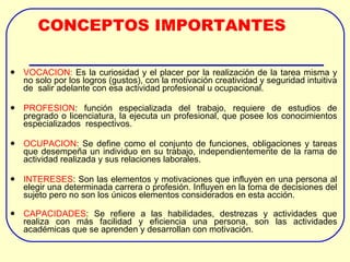 CONCEPTOS IMPORTANTES VOCACION:  Es la curiosidad y el placer por la realización de la tarea misma y no solo por los logros (gustos), con la motivación creatividad y seguridad intuitiva de  salir adelante con esa actividad profesional u ocupacional. PROFESION : función especializada del trabajo, requiere de estudios de pregrado o licenciatura, la ejecuta un profesional, que posee los conocimientos especializados  respectivos. OCUPACION : Se define como el conjunto de funciones, obligaciones y tareas que desempeña un individuo en su trabajo, independientemente de la rama de actividad realizada y sus relaciones laborales. INTERESES : Son las elementos y motivaciones que influyen en una persona al elegir una determinada carrera o profesión. Influyen en la toma de decisiones del sujeto pero no son los únicos elementos considerados en esta acción.  CAPACIDADES : Se refiere a las habilidades, destrezas y actividades que realiza con más facilidad y eficiencia una persona, son las actividades académicas que se aprenden y desarrollan con motivación. 