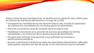 Sobre la base de esas investigaciones, se identificaron los siguientes diez criterios para
los sistemas de orientación permanente a lo largo de la vida:
• Transparencia y facilidad de acceso durante toda la vida, incluida la capacidad
de satisfacer las necesidades de una diversa gama de destinatarios.
• Atención a momentos clave de transición durante toda la vida.
• Flexibilidad e innovación en la provisión de servicios para reflejar las distintas
necesidades y circunstancias de los diversos grupos de destinatarios.
• Procesos para estimular a las personas a que participen en revisiones y
planificaciones periódicas.
• Acceso a orientación individual por parte de especialistas idóneamente calificados
para quienes necesitan ese tipo de ayuda, en los momentos en que la necesiten.
 