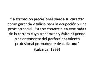 “la formación profesional pierde su carácter
como garantía vitalicia para la ocupación y una
posición social. Ésta se convierte en «entrada»
de la carrera cuyo transcurso y éxito depende
crecientemente del perfeccionamiento
profesional permanente de cada uno“
(Labarca, 1999)
 