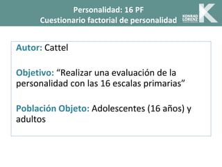Autor: Cattel
Objetivo: “Realizar una evaluación de la
personalidad con las 16 escalas primarias”
Población Objeto: Adolescentes (16 años) y
adultos
Personalidad: 16 PF
Cuestionario factorial de personalidad
 