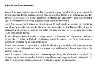 a. Relaciones interpersonales:
Joven A es una persona abierta a las relaciones interpersonales, tiene expresiones de
afecto hacia las demás personas que lo rodean; no tiene temor a las criticas que puedan
generar los demás acerca de sus acciones; se interesa por socializar y esto es compatible
con su comportamiento en los espacios en los cuales se encuentra.
Joven A es una persona segura de sí misma, por lo cual tiende a expresar con confianza
sus ideas; le agrada que los demás sigan sus conceptos o planteamientos, trata de
persuadir y convencer a quienes no están de acuerdo con èl, no se deja convencer
fácilmente por los demás.
Se identifica que Joven A confía en las personas con las cuales se relaciona, es decir que
no percibe en ellos deslealtad; en algunas ocasiones puede reservarse cosas para sí
mismo, sin embargo no se aísla de los otros.
Es una persona que no se beneficia de los demás, tiende a ser diplomático, pero a su vez
genuino en sus interacciones; no enmascara sus habilidades o busca beneficiarse de
quienes lo rodean.
Joven A presenta preferencia por el trabajo en grupo, le agrada más estar acompañado de
otras personas, que desarrollar trabajos solo; algunas veces puede tomar decisiones con
base en lo que otras personas opinan y no con base en sus ideas o juicios.
 