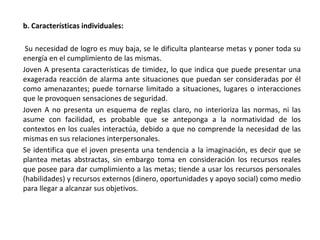 b. Características individuales:
Su necesidad de logro es muy baja, se le dificulta plantearse metas y poner toda su
energía en el cumplimiento de las mismas.
Joven A presenta características de timidez, lo que indica que puede presentar una
exagerada reacción de alarma ante situaciones que puedan ser consideradas por él
como amenazantes; puede tornarse limitado a situaciones, lugares o interacciones
que le provoquen sensaciones de seguridad.
Joven A no presenta un esquema de reglas claro, no interioriza las normas, ni las
asume con facilidad, es probable que se anteponga a la normatividad de los
contextos en los cuales interactúa, debido a que no comprende la necesidad de las
mismas en sus relaciones interpersonales.
Se identifica que el joven presenta una tendencia a la imaginación, es decir que se
plantea metas abstractas, sin embargo toma en consideración los recursos reales
que posee para dar cumplimiento a las metas; tiende a usar los recursos personales
(habilidades) y recursos externos (dinero, oportunidades y apoyo social) como medio
para llegar a alcanzar sus objetivos.
 