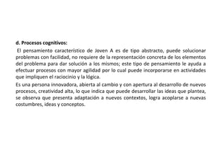 d. Procesos cognitivos:
El pensamiento característico de Joven A es de tipo abstracto, puede solucionar
problemas con facilidad, no requiere de la representación concreta de los elementos
del problema para dar solución a los mismos; este tipo de pensamiento le ayuda a
efectuar procesos con mayor agilidad por lo cual puede incorporarse en actividades
que impliquen el raciocinio y la lógica.
Es una persona innovadora, abierta al cambio y con apertura al desarrollo de nuevos
procesos, creatividad alta, lo que indica que puede desarrollar las ideas que plantea,
se observa que presenta adaptación a nuevos contextos, logra acoplarse a nuevas
costumbres, ideas y conceptos.
 