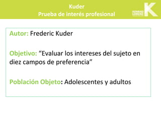 Autor: Frederic Kuder
Objetivo: “Evaluar los intereses del sujeto en
diez campos de preferencia”
Población Objeto: Adolescentes y adultos
Kuder
Prueba de interés profesional
 