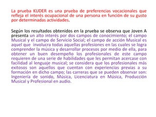 La prueba KUDER es una prueba de preferencias vocacionales que
refleja el interés ocupacional de una persona en función de su gusto
por determinadas actividades.
Según los resultados obtenidos en la prueba se observa que Joven A
presenta un alto interés por dos campos de conocimiento; el campo
Musical y el campo de Servicio Social; el campo de acción Musical es
aquel que involucra todas aquellas profesiones en las cuales se logra
comprender la música y desarrollar procesos por medio de ella, para
obtener un buen desempeño los profesionales de este campo
requieren de una serie de habilidades que les permitan acercase con
facilidad al lenguaje musical; se considera que los profesionales más
exitosos son aquellos que cuentan con experiencias previas a su
formación en dicho campo; las carreras que se pueden observar son:
Ingeniería de sonido, Música, Licenciatura en Música, Producción
Musical y Profesional en audio.
 