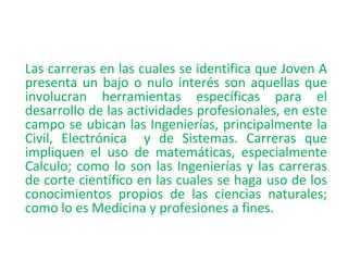 Las carreras en las cuales se identifica que Joven A
presenta un bajo o nulo interés son aquellas que
involucran herramientas específicas para el
desarrollo de las actividades profesionales, en este
campo se ubican las Ingenierías, principalmente la
Civil, Electrónica y de Sistemas. Carreras que
impliquen el uso de matemáticas, especialmente
Calculo; como lo son las Ingenierías y las carreras
de corte científico en las cuales se haga uso de los
conocimientos propios de las ciencias naturales;
como lo es Medicina y profesiones a fines.
 
