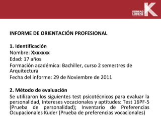 INFORME DE ORIENTACIÓN PROFESIONAL
1. Identificación
Nombre: Xxxxxxx
Edad: 17 años
Formación académica: Bachiller, curso 2 semestres de
Arquitectura
Fecha del informe: 29 de Noviembre de 2011
2. Método de evaluación
Se utilizaron los siguientes test psicotécnicos para evaluar la
personalidad, intereses vocacionales y aptitudes: Test 16PF-5
(Prueba de personalidad); Inventario de Preferencias
Ocupacionales Kuder (Prueba de preferencias vocacionales)
 