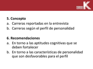 5. Concepto
a. Carreras reportadas en la entrevista
b. Carreras según el perfil de personalidad
6. Recomendaciones
a. En torno a las aptitudes cognitivas que se
deben fortalecer
b. En torno a las características de personalidad
que son desfavorables para el perfil
 