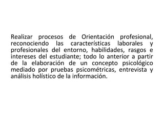 Realizar procesos de Orientación profesional,
reconociendo las características laborales y
profesionales del entorno, habilidades, rasgos e
intereses del estudiante; todo lo anterior a partir
de la elaboración de un concepto psicológico
mediado por pruebas psicométricas, entrevista y
análisis holístico de la información.
 