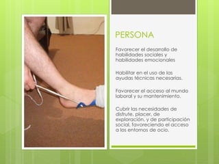 PERSONA
Favorecer el desarrollo de
habilidades sociales y
habilidades emocionales
Habilitar en el uso de las
ayudas técnicas necesarias.
Favorecer el acceso al mundo
laboral y su mantenimiento.
Cubrir las necesidades de
disfrute, placer, de
exploración, y de participación
social, favoreciendo el acceso
a los entornos de ocio.
 